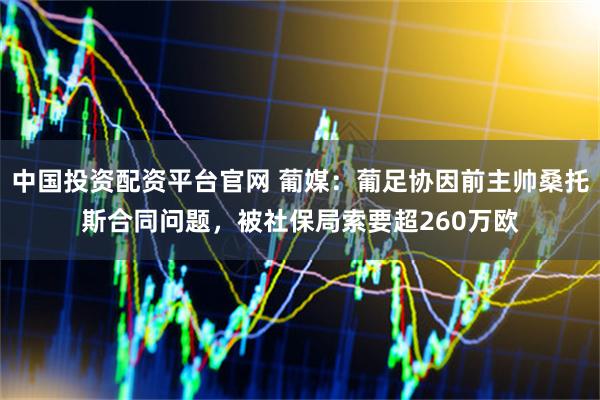 中国投资配资平台官网 葡媒：葡足协因前主帅桑托斯合同问题，被社保局索要超260万欧