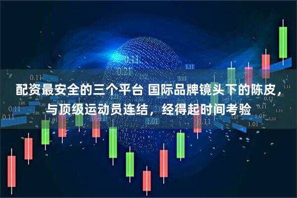 配资最安全的三个平台 国际品牌镜头下的陈皮，与顶级运动员连结，经得起时间考验