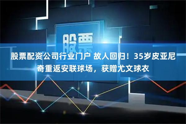 股票配资公司行业门户 故人回归！35岁皮亚尼奇重返安联球场，获赠尤文球衣