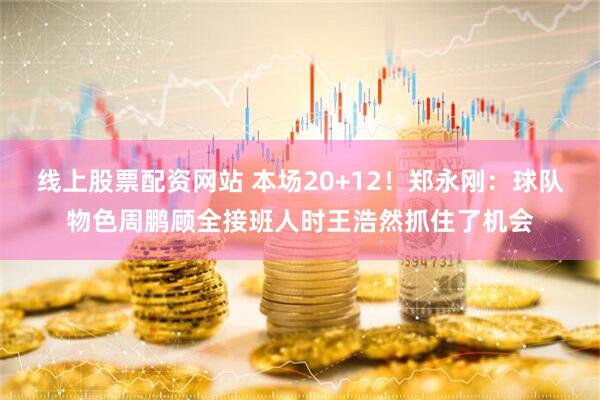 线上股票配资网站 本场20+12！郑永刚：球队物色周鹏顾全接班人时王浩然抓住了机会