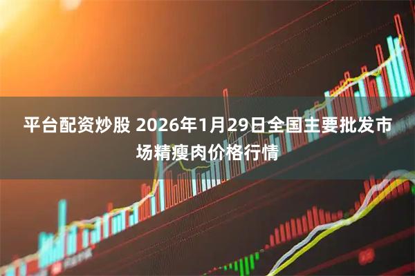 平台配资炒股 2026年1月29日全国主要批发市场精瘦肉价格行情