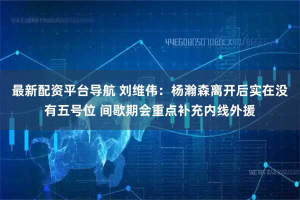 最新配资平台导航 刘维伟：杨瀚森离开后实在没有五号位 间歇期会重点补充内线外援