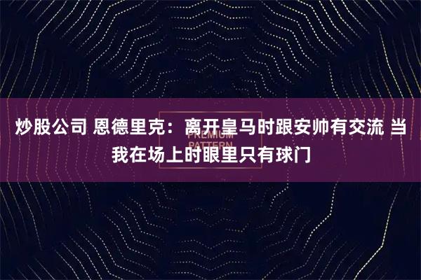 炒股公司 恩德里克：离开皇马时跟安帅有交流 当我在场上时眼里只有球门