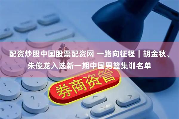 配资炒股中国股票配资网 一路向征程｜胡金秋、朱俊龙入选新一期中国男篮集训名单