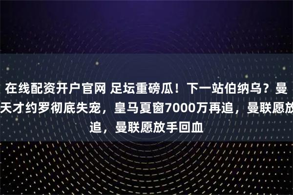 在线配资开户官网 足坛重磅瓜！下一站伯纳乌？曼联20岁天才约罗彻底失宠，皇马夏窗7000万再追，曼联愿放手回血
