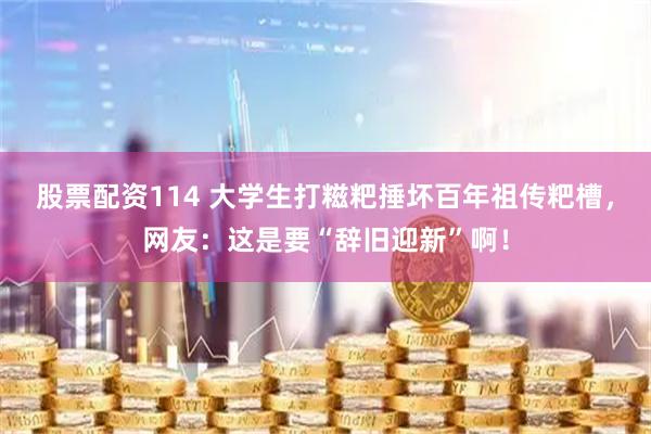 股票配资114 大学生打糍粑捶坏百年祖传粑槽，网友：这是要“辞旧迎新”啊！