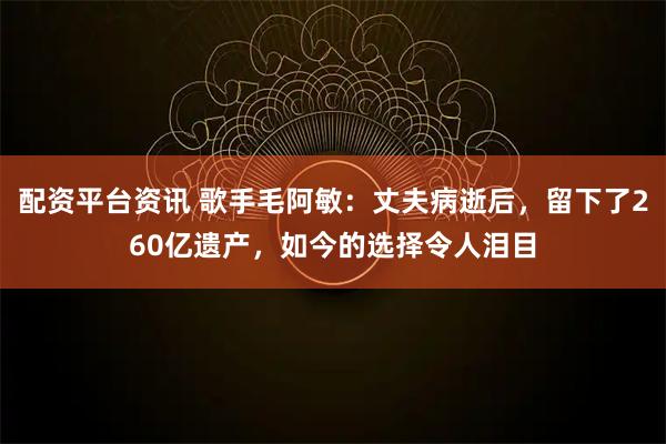 配资平台资讯 歌手毛阿敏：丈夫病逝后，留下了260亿遗产，如今的选择令人泪目