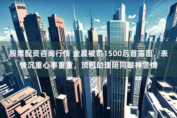 股票配资咨询行情 金晨被罚1500后首露面，表情沉重心事重重，顶包助理陪同眼神警惕