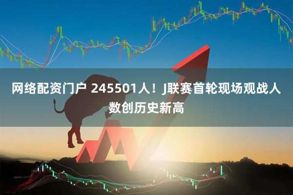 网络配资门户 245501人！J联赛首轮现场观战人数创历史新高