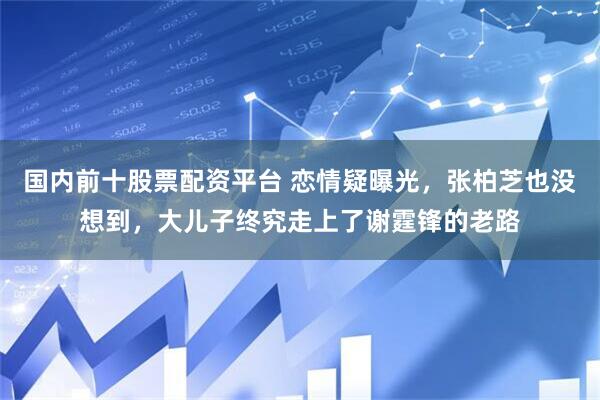 国内前十股票配资平台 恋情疑曝光，张柏芝也没想到，大儿子终究走上了谢霆锋的老路
