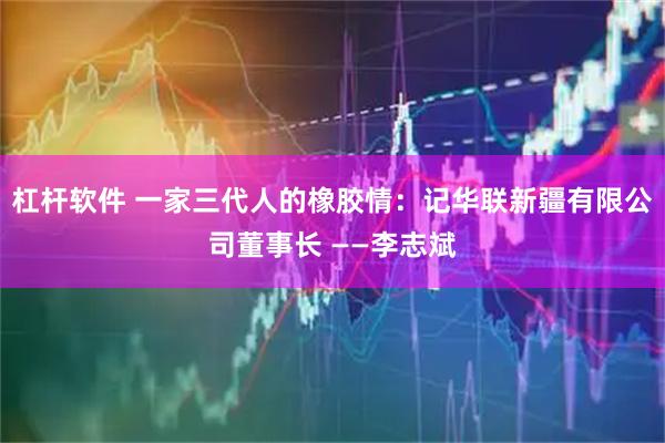 杠杆软件 一家三代人的橡胶情：记华联新疆有限公司董事长 ——李志斌