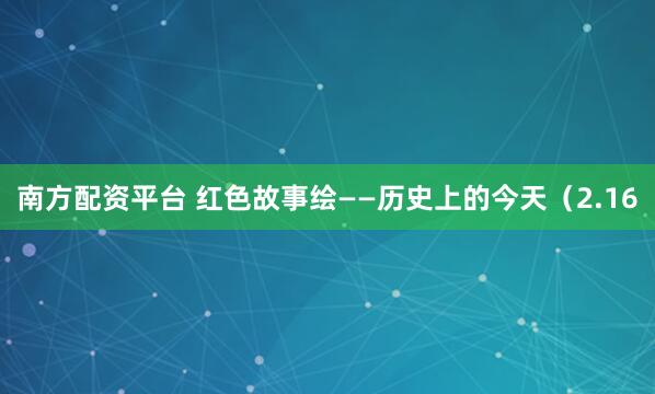 南方配资平台 红色故事绘——历史上的今天（2.16