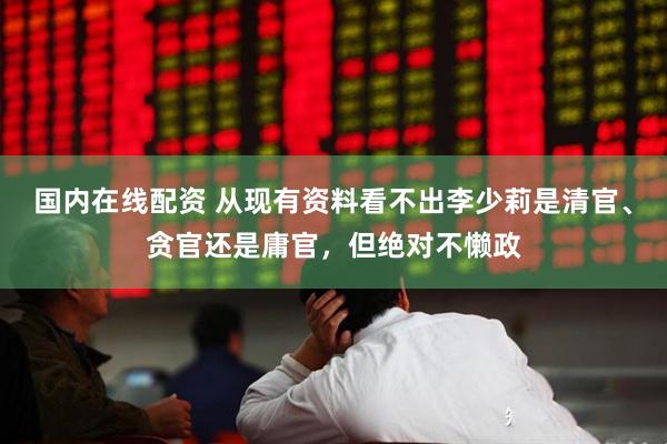 国内在线配资 从现有资料看不出李少莉是清官、贪官还是庸官，但绝对不懒政