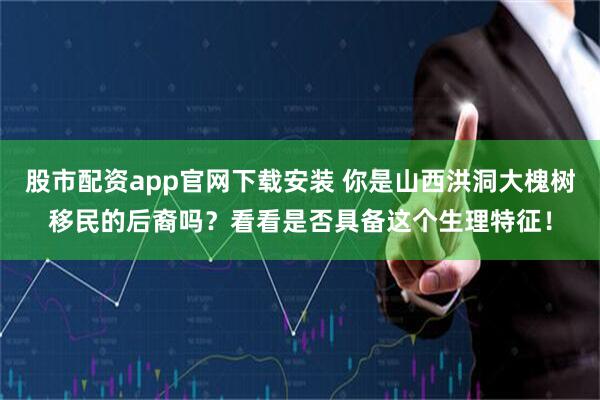 股市配资app官网下载安装 你是山西洪洞大槐树移民的后裔吗？看看是否具备这个生理特征！