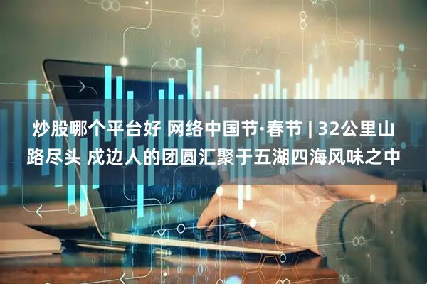 炒股哪个平台好 网络中国节·春节 | 32公里山路尽头 戍边人的团圆汇聚于五湖四海风味之中