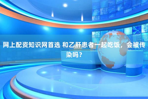 网上配资知识网首选 和乙肝患者一起吃饭，会被传染吗？
