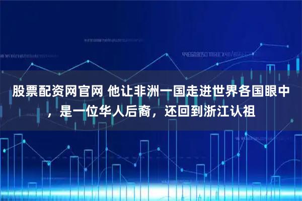 股票配资网官网 他让非洲一国走进世界各国眼中，是一位华人后裔，还回到浙江认祖