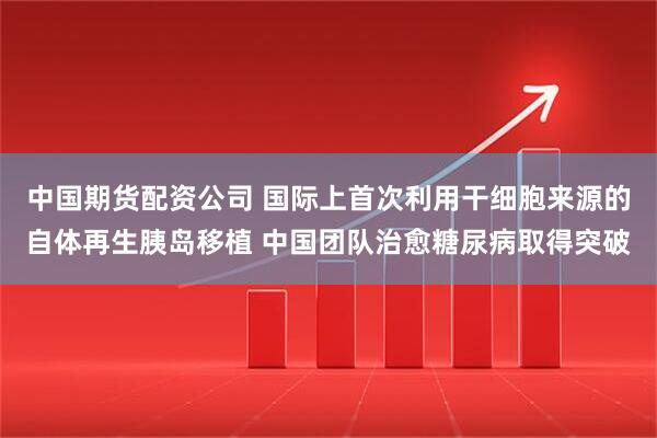 中国期货配资公司 国际上首次利用干细胞来源的自体再生胰岛移植 中国团队治愈糖尿病取得突破
