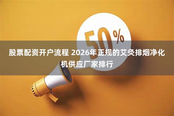 股票配资开户流程 2026年正规的艾灸排烟净化机供应厂家排行