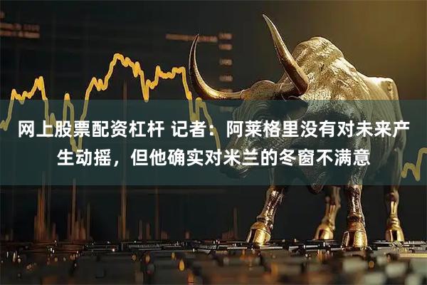 网上股票配资杠杆 记者：阿莱格里没有对未来产生动摇，但他确实对米兰的冬窗不满意