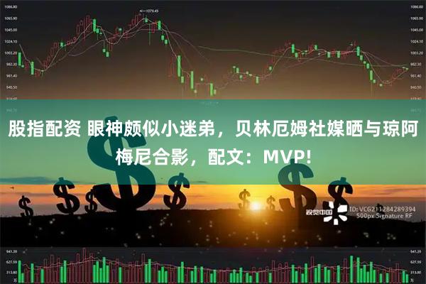 股指配资 眼神颇似小迷弟，贝林厄姆社媒晒与琼阿梅尼合影，配文：MVP!
