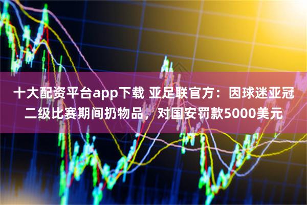 十大配资平台app下载 亚足联官方：因球迷亚冠二级比赛期间扔物品，对国安罚款5000美元