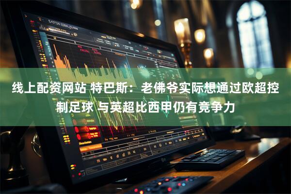 线上配资网站 特巴斯：老佛爷实际想通过欧超控制足球 与英超比西甲仍有竞争力