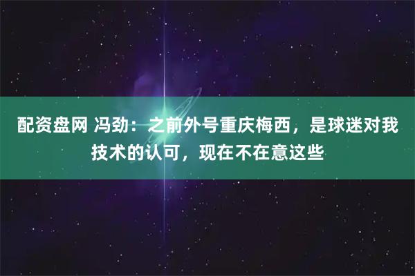 配资盘网 冯劲：之前外号重庆梅西，是球迷对我技术的认可，现在不在意这些