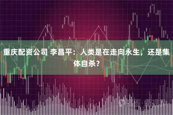 重庆配资公司 李昌平：人类是在走向永生，还是集体自杀？