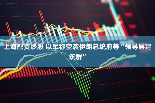 上海配资炒股 以军称空袭伊朗总统府等“领导层建筑群”