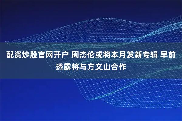 配资炒股官网开户 周杰伦或将本月发新专辑 早前透露将与方文山合作