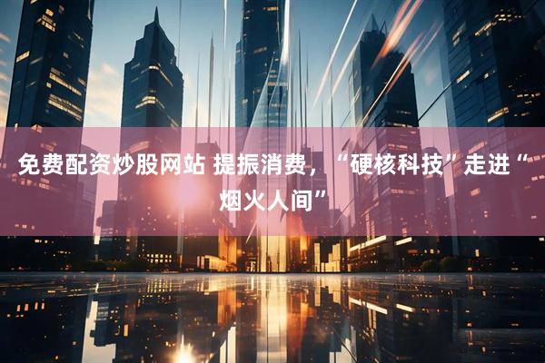 免费配资炒股网站 提振消费，“硬核科技”走进“烟火人间”