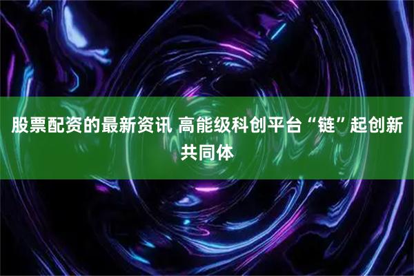 股票配资的最新资讯 高能级科创平台“链”起创新共同体