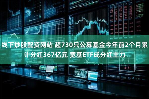 线下炒股配资网站 超730只公募基金今年前2个月累计分红367亿元 宽基ETF成分红主力