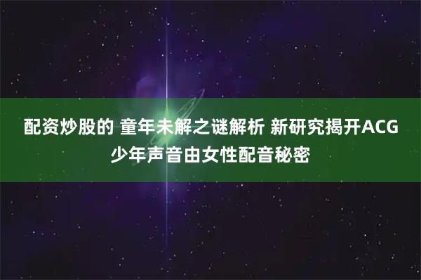 配资炒股的 童年未解之谜解析 新研究揭开ACG少年声音由女性配音秘密
