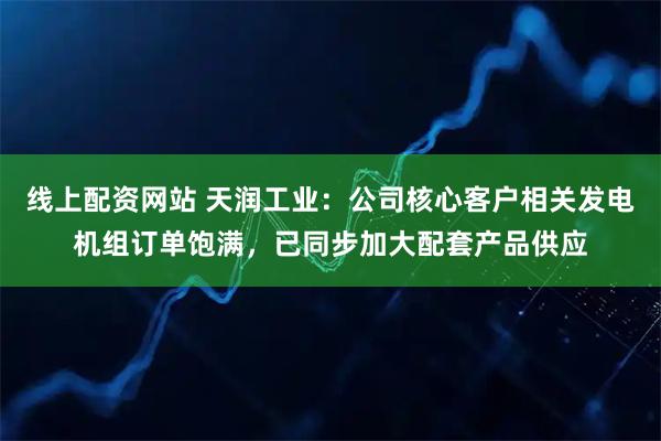 线上配资网站 天润工业：公司核心客户相关发电机组订单饱满，已同步加大配套产品供应