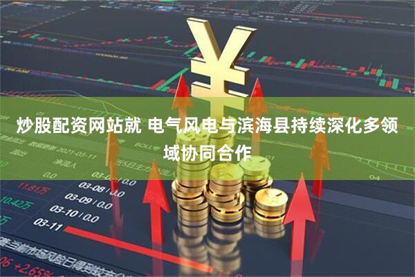 炒股配资网站就 电气风电与滨海县持续深化多领域协同合作