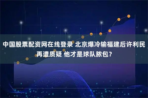 中国股票配资网在线登录 北京爆冷输福建后许利民再遭质疑 他才是球队脓包？