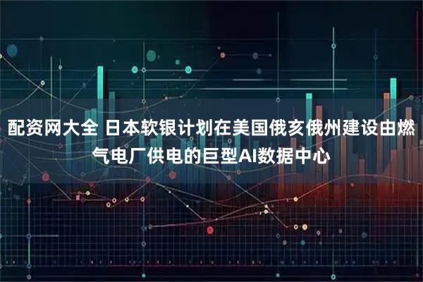 配资网大全 日本软银计划在美国俄亥俄州建设由燃气电厂供电的巨型AI数据中心