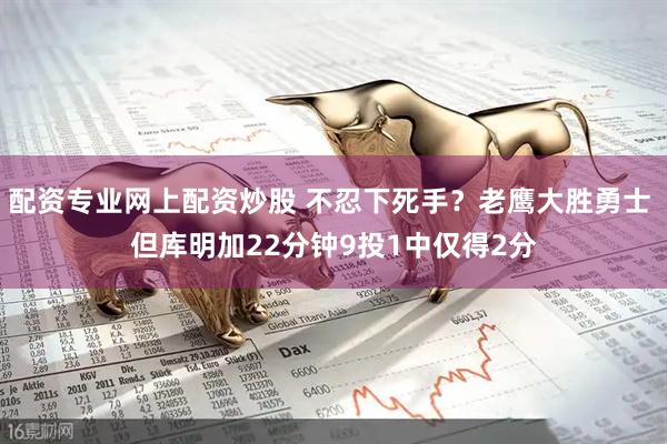 配资专业网上配资炒股 不忍下死手？老鹰大胜勇士 但库明加22分钟9投1中仅得2分