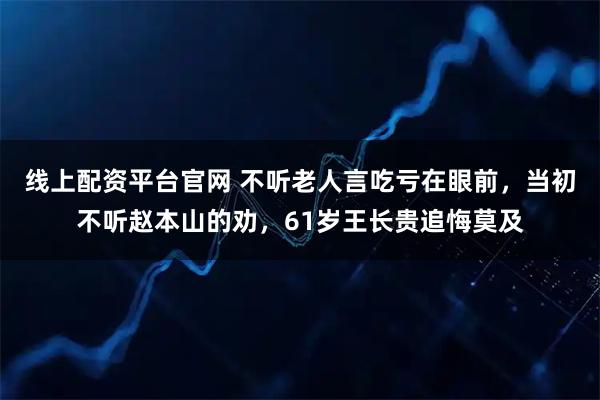 线上配资平台官网 不听老人言吃亏在眼前，当初不听赵本山的劝，61岁王长贵追悔莫及