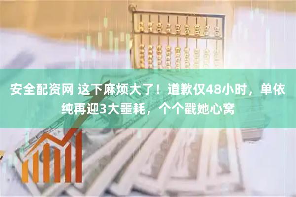安全配资网 这下麻烦大了！道歉仅48小时，单依纯再迎3大噩耗，个个戳她心窝