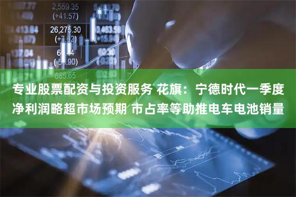 专业股票配资与投资服务 花旗：宁德时代一季度净利润略超市场预期 市占率等助推电车电池销量