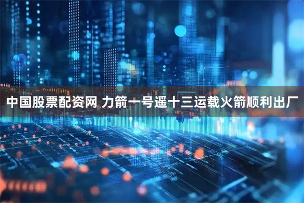 中国股票配资网 力箭一号遥十三运载火箭顺利出厂