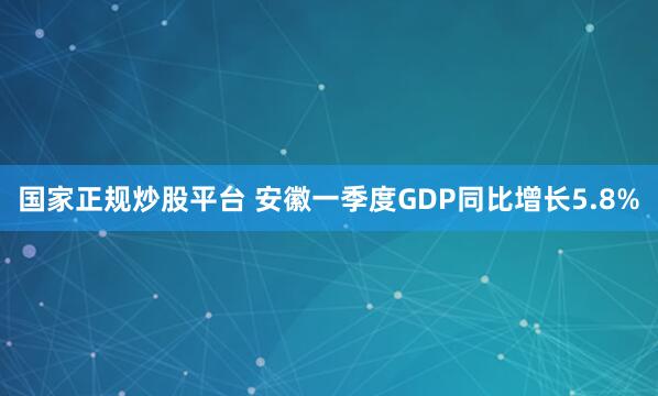 国家正规炒股平台 安徽一季度GDP同比增长5.8%