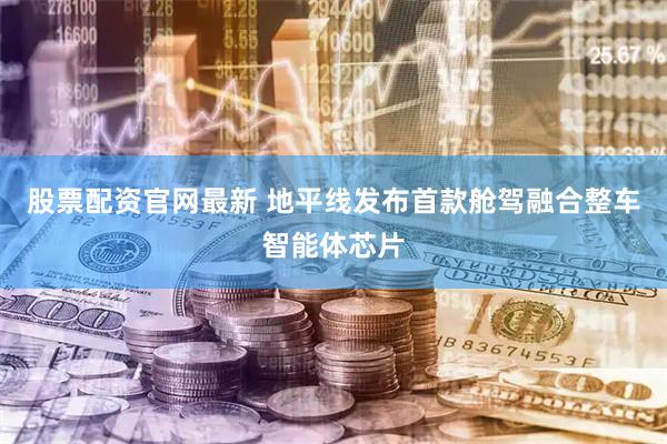 股票配资官网最新 地平线发布首款舱驾融合整车智能体芯片