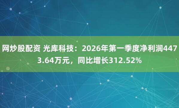 网炒股配资 光库科技：2026年第一季度净利润4473.64万元，同比增长312.52%