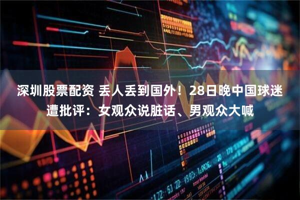 深圳股票配资 丢人丢到国外！28日晚中国球迷遭批评：女观众说脏话、男观众大喊