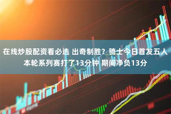 在线炒股配资看必选 出奇制胜？骑士今日首发五人本轮系列赛打了13分钟 期间净负13分