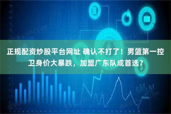 正规配资炒股平台网址 确认不打了！男篮第一控卫身价大暴跌，加盟广东队成首选？